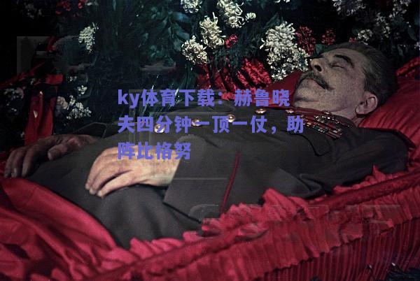 ky体育下载：赫鲁晓夫四分钟一顶一仗，助阵比格努  第1张